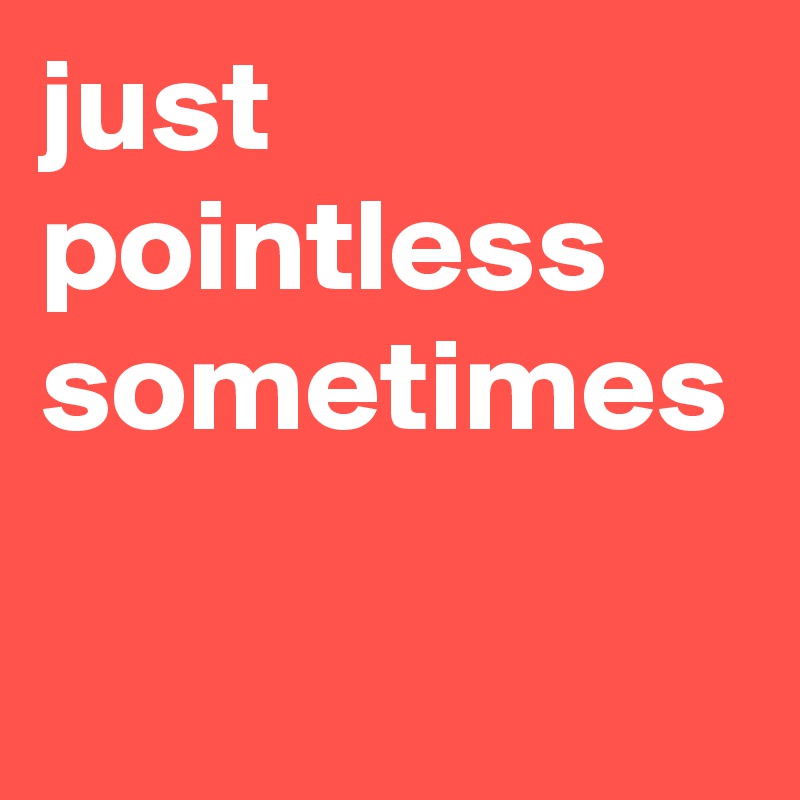 just pointless sometimes