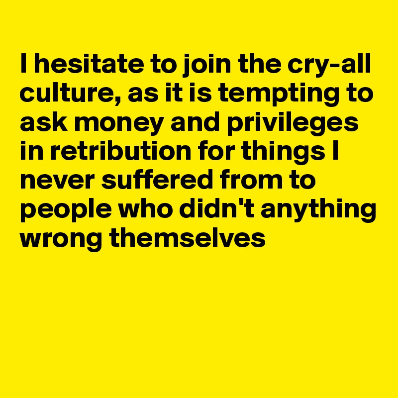 
I hesitate to join the cry-all culture, as it is tempting to ask money and privileges in retribution for things I never suffered from to people who didn't anything wrong themselves



