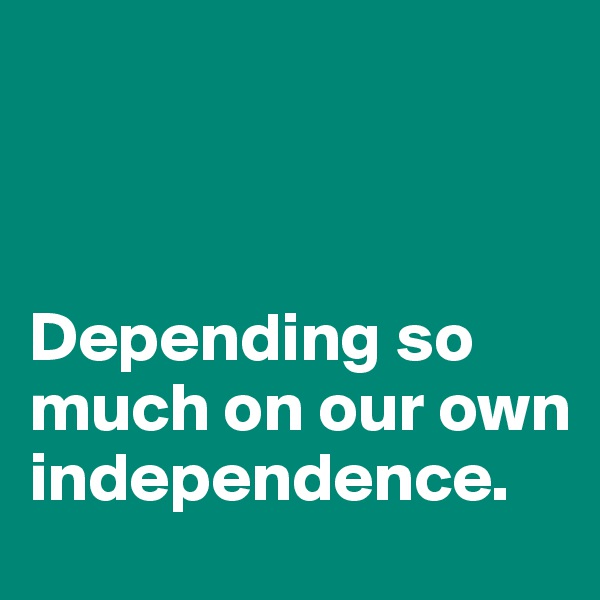 



Depending so much on our own independence.