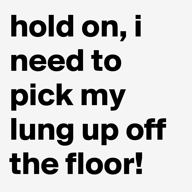 hold on, i need to pick my lung up off the floor!