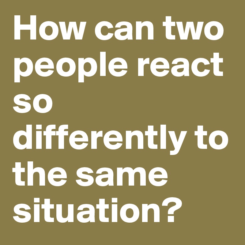 How can two people react so differently to the same situation?