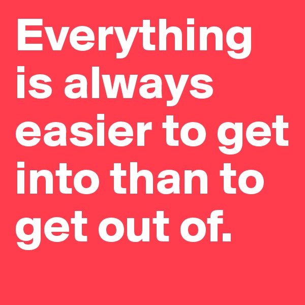 Everything is always easier to get into than to get out of. 