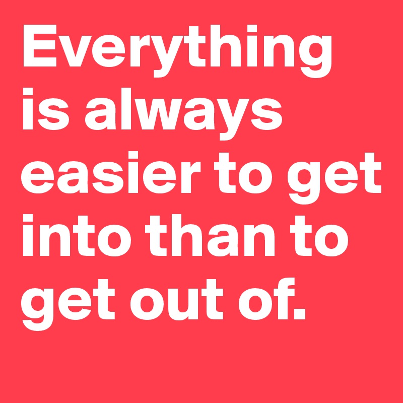 Everything is always easier to get into than to get out of. 