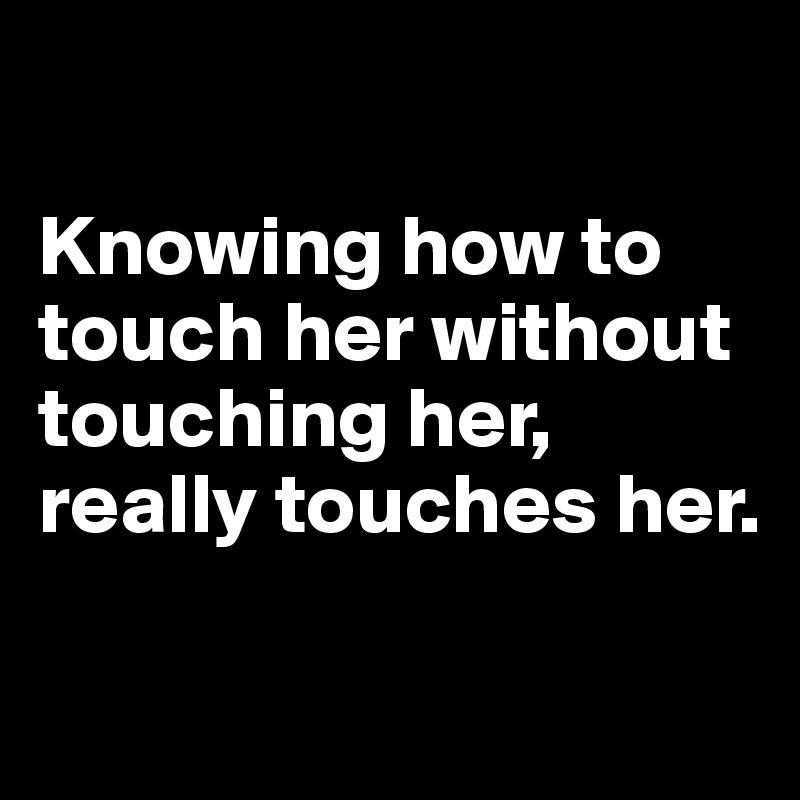 

Knowing how to touch her without touching her, really touches her.

