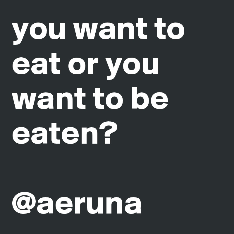 you want to eat or you want to be eaten?

@aeruna 