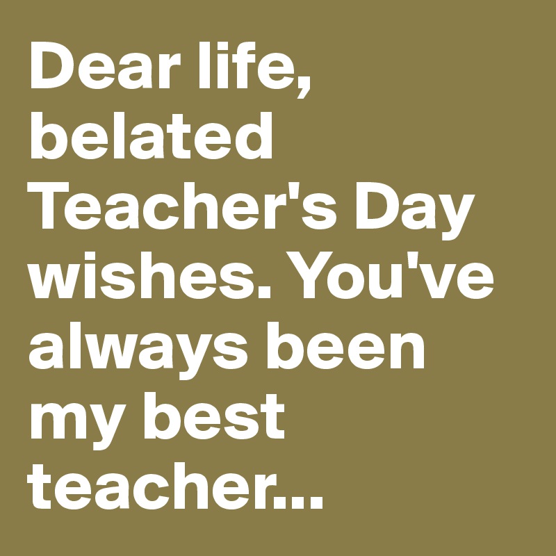 Dear life, belated Teacher's Day wishes. You've always been my best teacher...