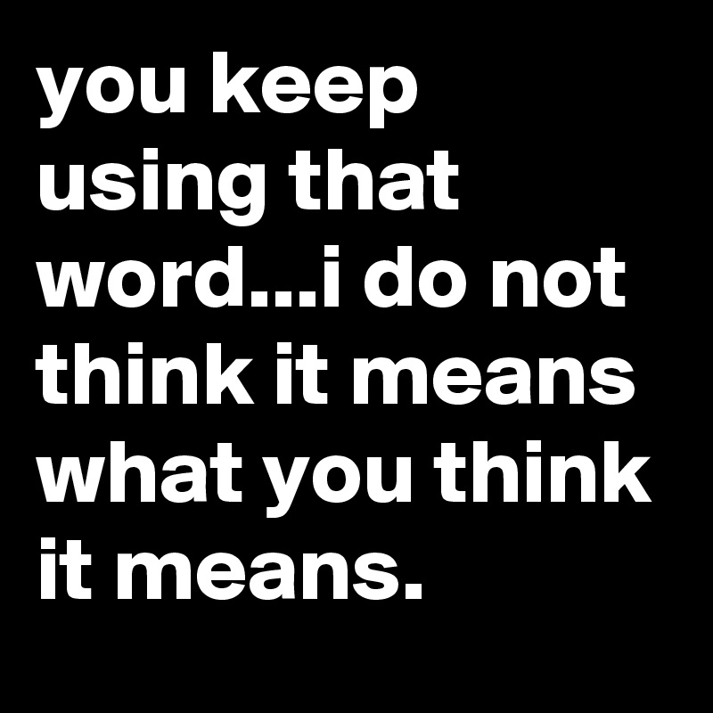 you keep using that word...i do not think it means what you think it means.