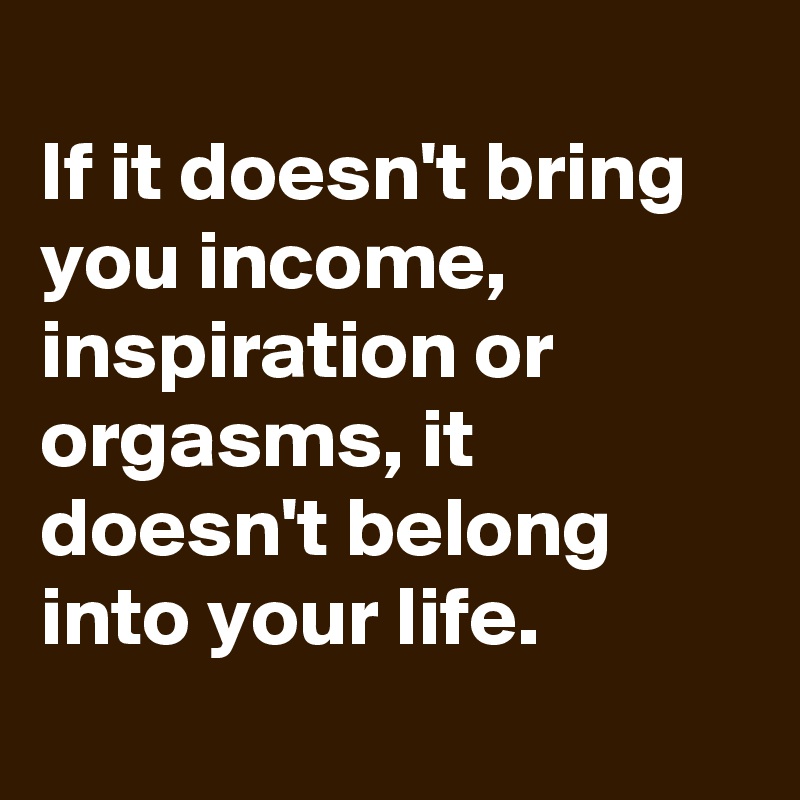 
If it doesn't bring you income, inspiration or orgasms, it doesn't belong into your life.
