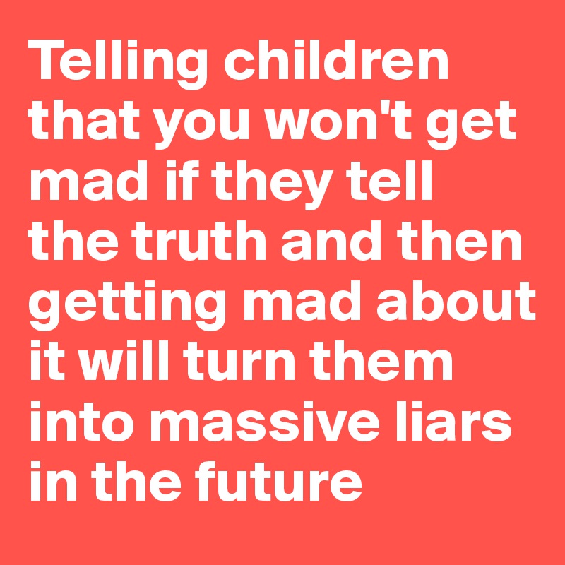 Telling children that you won't get mad if they tell the truth and then getting mad about it will turn them into massive liars in the future