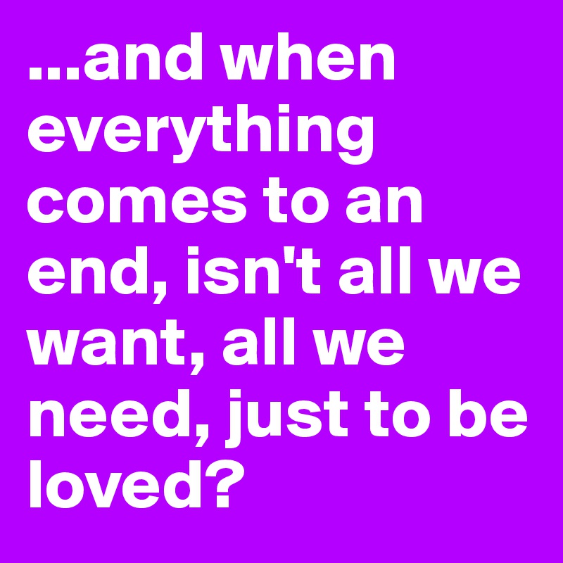 ...and when everything comes to an end, isn't all we want, all we need, just to be loved?