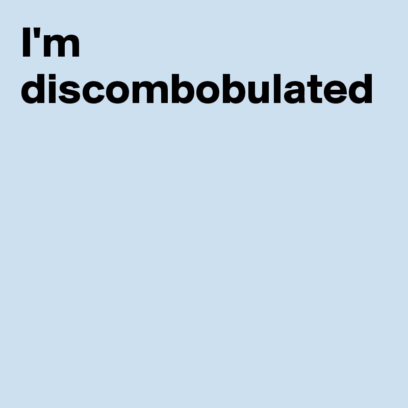 I'm discombobulated