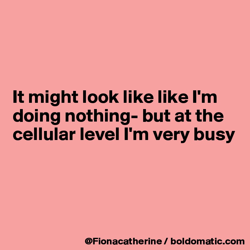 



It might look like like I'm
doing nothing- but at the
cellular level I'm very busy




