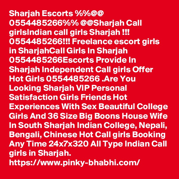 Sharjah Escorts %%@@ 0554485266%% @@Sharjah Call girlsIndian call girls Sharjah !!! 0554485266!!! Freelance escort girls in SharjahCall Girls In Sharjah 0554485266Escorts Provide In Sharjah Independent Call girls Offer Hot Girls 0554485266 .Are You Looking Sharjah VIP Personal Satisfaction Girls Friends Hot Experiences With Sex Beautiful College Girls And 36 Size Big Boons House Wife In South Sharjah Indian College, Nepali, Bengali, Chinese Hot Call girls Booking Any Time 24x7x320 All Type Indian Call girls in Sharjah.
https://www.pinky-bhabhi.com/