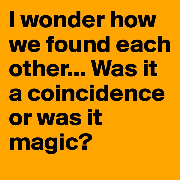I wonder how we found each other... Was it a coincidence or was it magic?