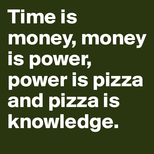 Time is money, money is power, power is pizza and pizza is knowledge.