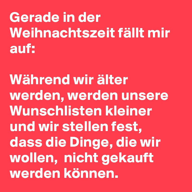 Gerade in der Weihnachtszeit fällt mir auf: 

Während wir älter werden, werden unsere Wunschlisten kleiner und wir stellen fest,  dass die Dinge, die wir wollen,  nicht gekauft werden können. 