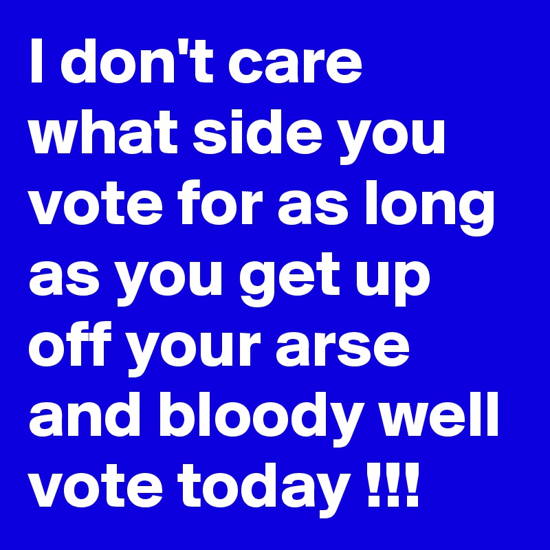 I don't care what side you vote for as long as you get up off your arse and bloody well vote today !!!