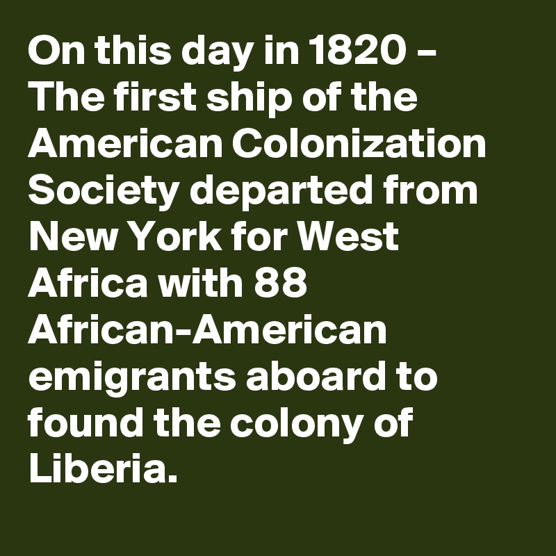On this day in 1820 – The first ship of the American Colonization Society departed from New York for West Africa with 88 African-American emigrants aboard to found the colony of Liberia.