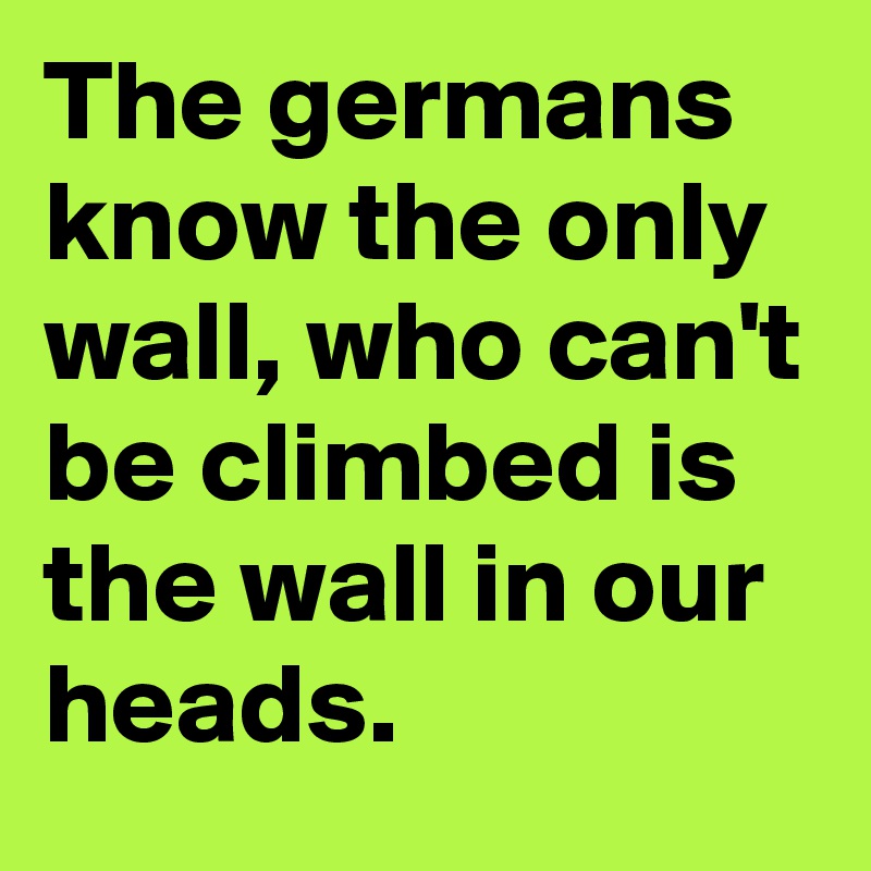 The germans know the only wall, who can't be climbed is the wall in our heads.