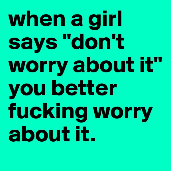 when a girl says "don't worry about it" 
you better fucking worry about it.
