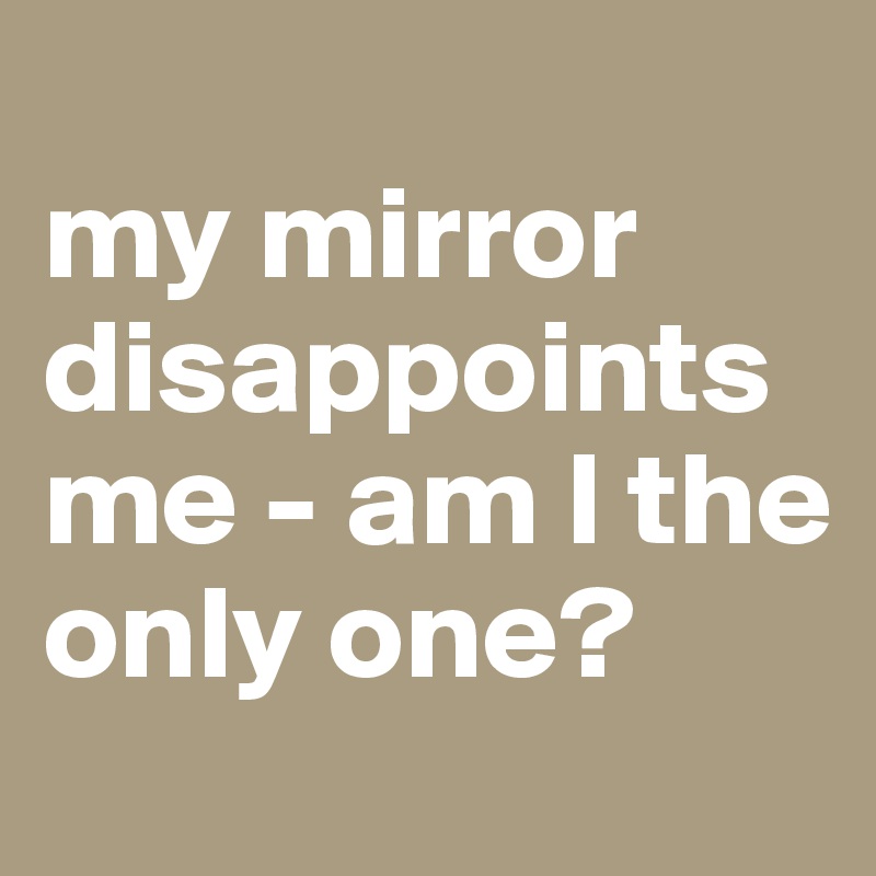 
my mirror disappoints me - am I the only one?