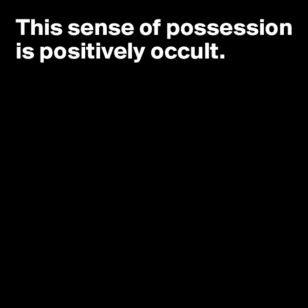 This sense of possession is positively occult. 








