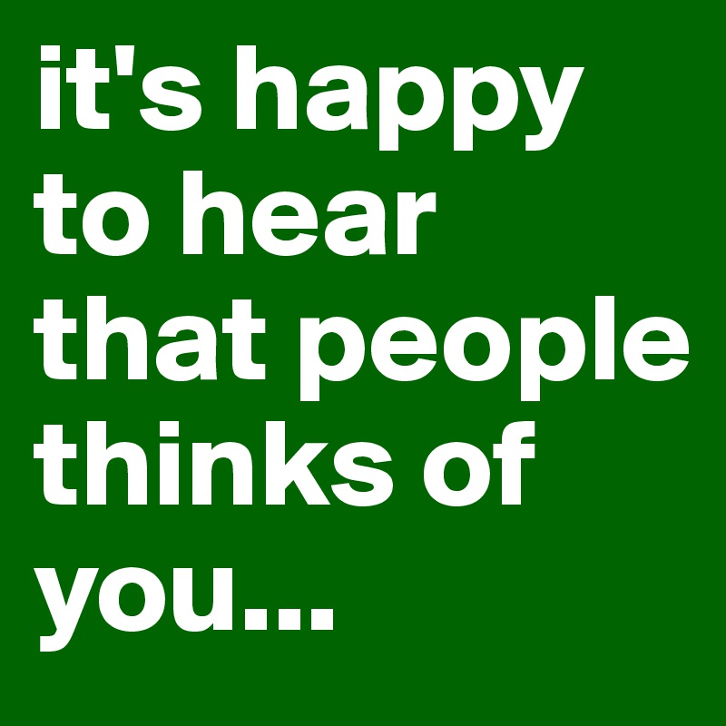 it's happy to hear that people thinks of you...