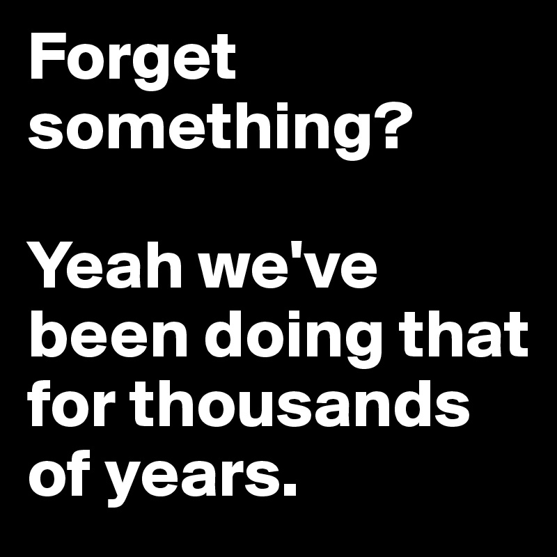 Forget something? 

Yeah we've been doing that for thousands of years. 