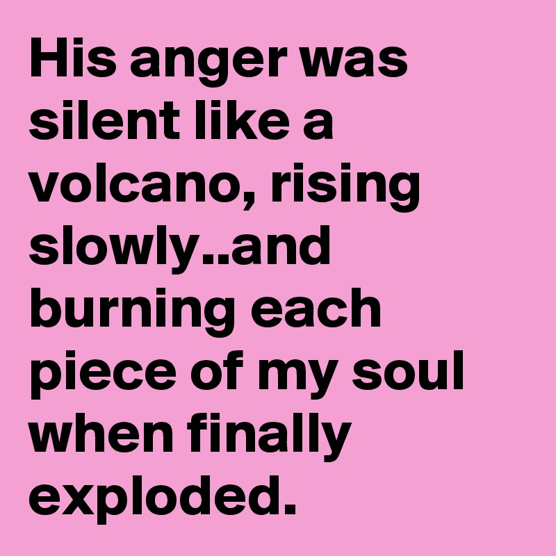 His anger was silent like a volcano, rising slowly..and burning each piece of my soul when finally exploded.