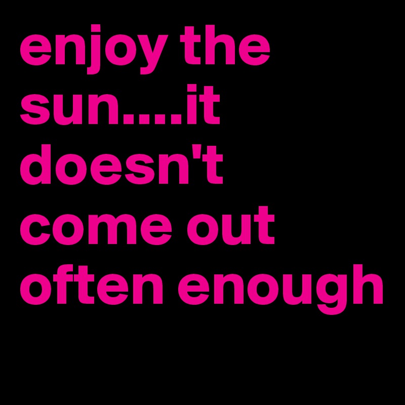 enjoy the sun....it doesn't come out often enough
