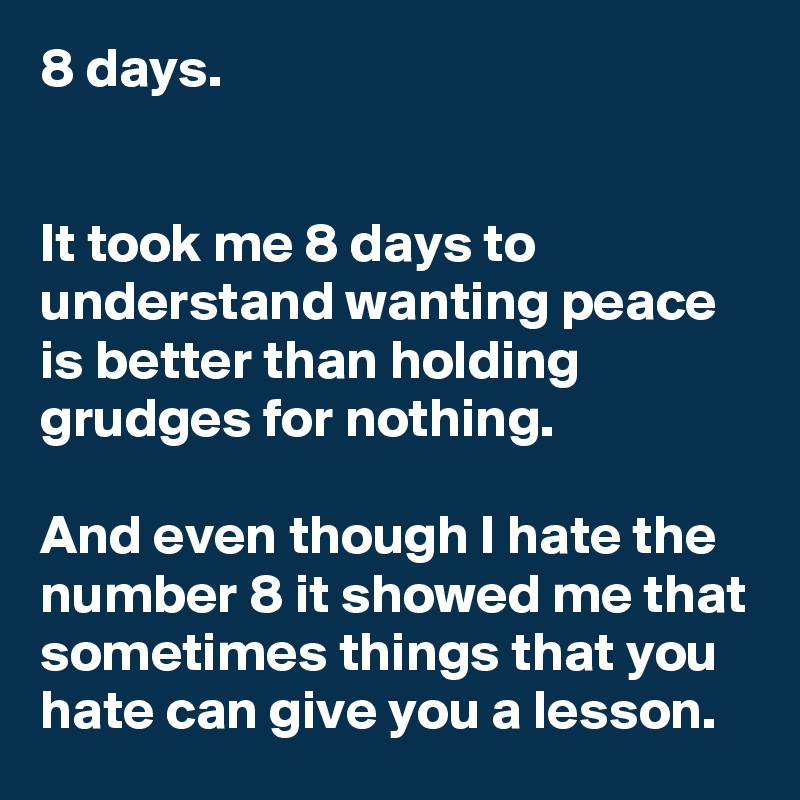 8 days.


It took me 8 days to understand wanting peace is better than holding grudges for nothing.

And even though I hate the number 8 it showed me that sometimes things that you hate can give you a lesson.