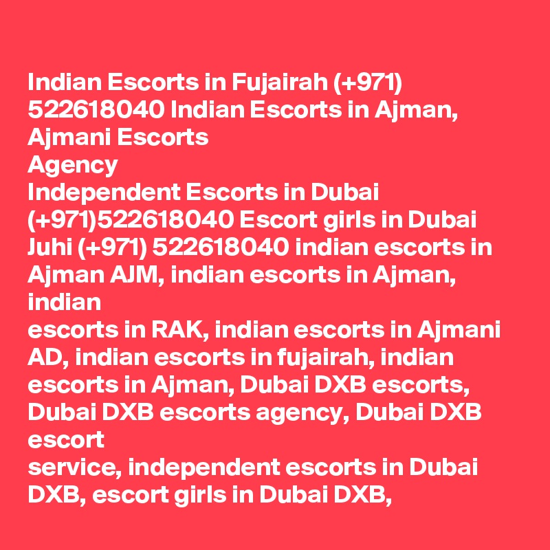 
Indian Escorts in Fujairah (+971) 522618040 Indian Escorts in Ajman, Ajmani Escorts
Agency
Independent Escorts in Dubai (+971)522618040 Escort girls in Dubai
Juhi (+971) 522618040 indian escorts in Ajman AJM, indian escorts in Ajman, indian
escorts in RAK, indian escorts in Ajmani AD, indian escorts in fujairah, indian
escorts in Ajman, Dubai DXB escorts, Dubai DXB escorts agency, Dubai DXB escort
service, independent escorts in Dubai DXB, escort girls in Dubai DXB,
