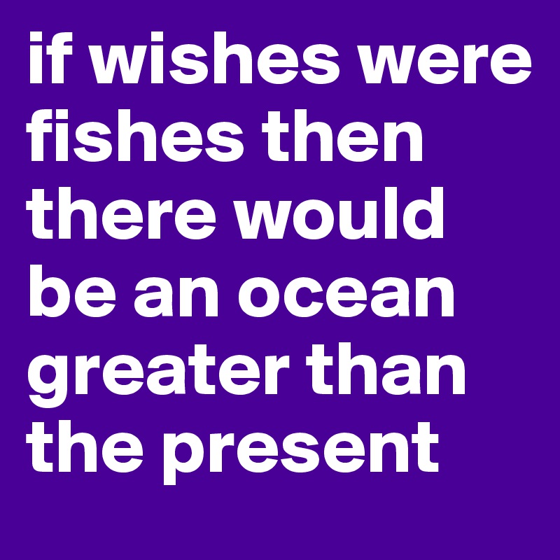 if wishes were fishes then there would be an ocean greater than the present