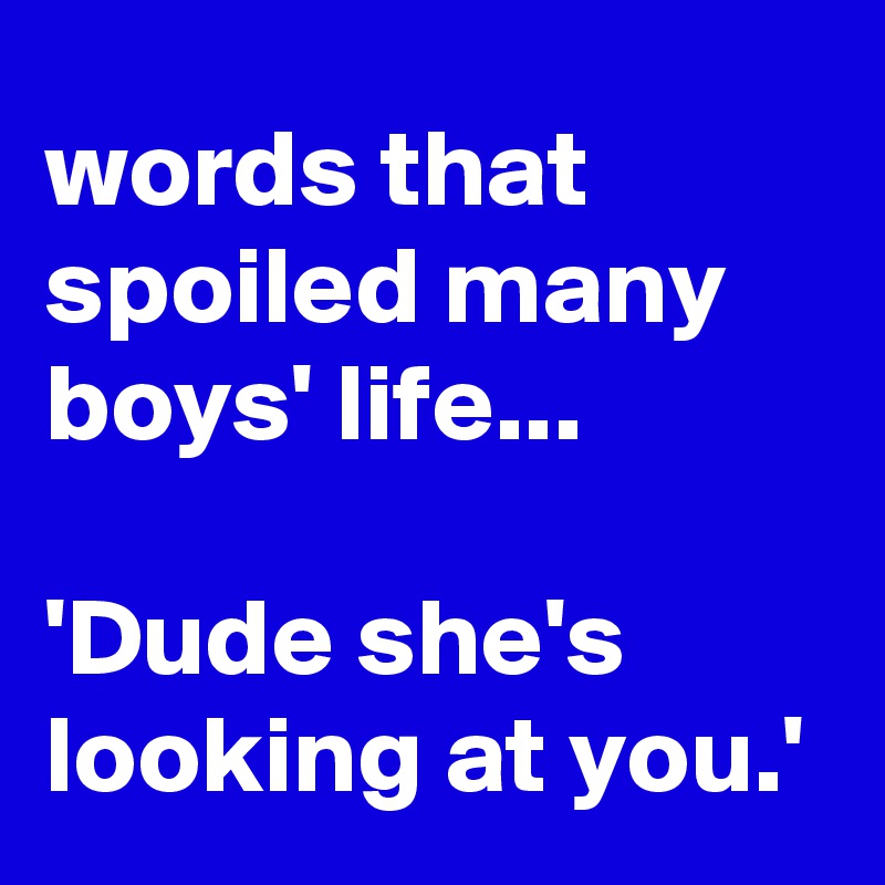 words that spoiled many boys' life...

'Dude she's looking at you.'