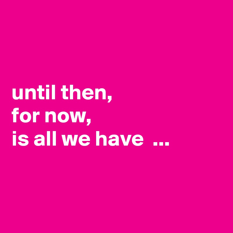 


until then,
for now,
is all we have  ...


