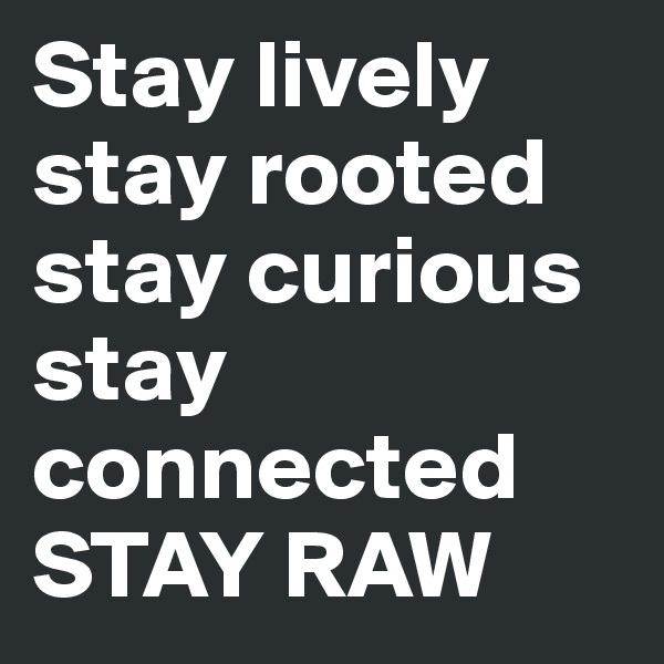 Stay lively
stay rooted stay curious
stay connected 
STAY RAW