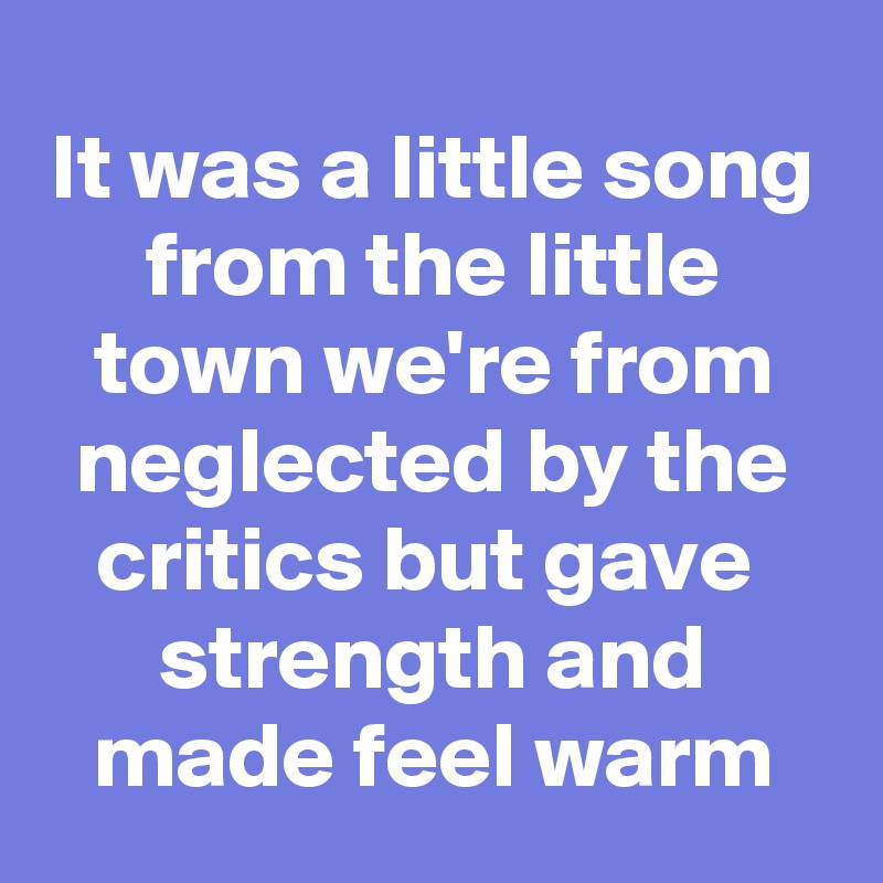 It was a little song from the little town we're from neglected by the critics but gave  strength and made feel warm