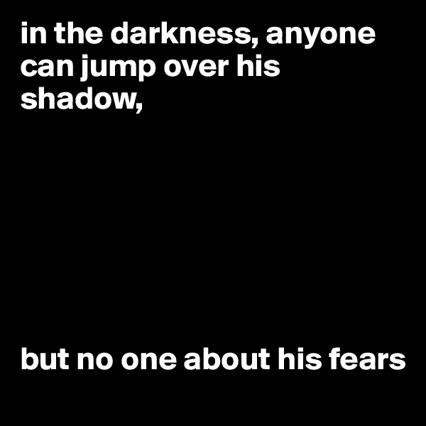 in the darkness, anyone can jump over his shadow,







but no one about his fears