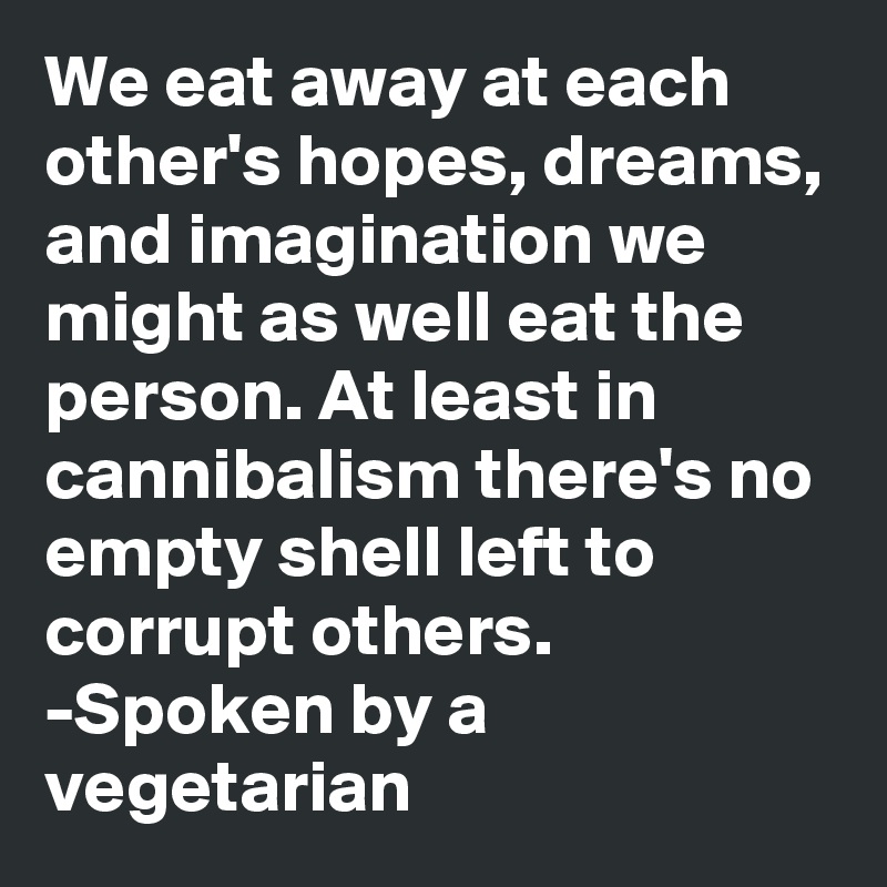 We eat away at each other's hopes, dreams, and imagination we might as well eat the person. At least in cannibalism there's no empty shell left to corrupt others.
-Spoken by a vegetarian