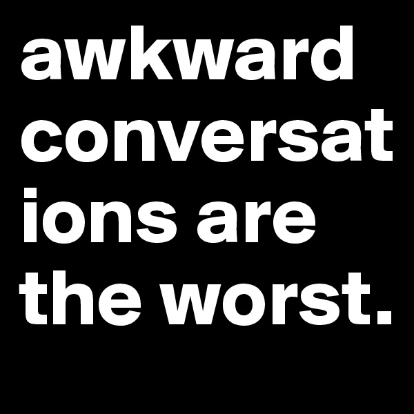 awkward  conversations are the worst. 