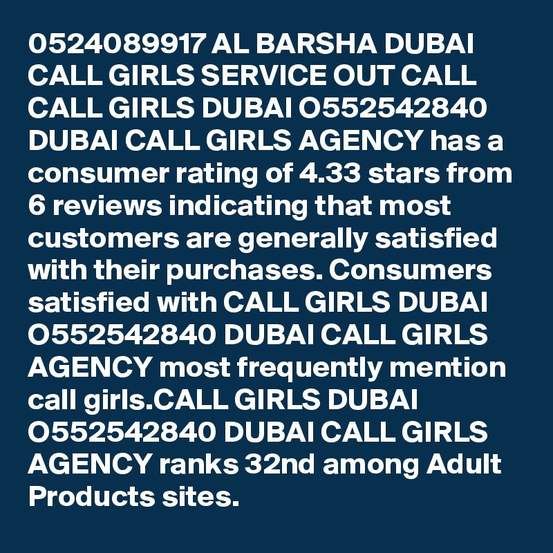 0524089917 AL BARSHA DUBAI CALL GIRLS SERVICE OUT CALL CALL GIRLS DUBAI O552542840 DUBAI CALL GIRLS AGENCY has a consumer rating of 4.33 stars from 6 reviews indicating that most customers are generally satisfied with their purchases. Consumers satisfied with CALL GIRLS DUBAI O552542840 DUBAI CALL GIRLS AGENCY most frequently mention call girls.CALL GIRLS DUBAI O552542840 DUBAI CALL GIRLS AGENCY ranks 32nd among Adult Products sites.