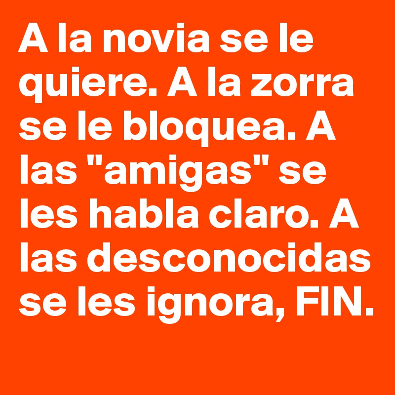 A la novia se le quiere. A la zorra se le bloquea. A las "amigas" se les habla claro. A las desconocidas se les ignora, FIN. 