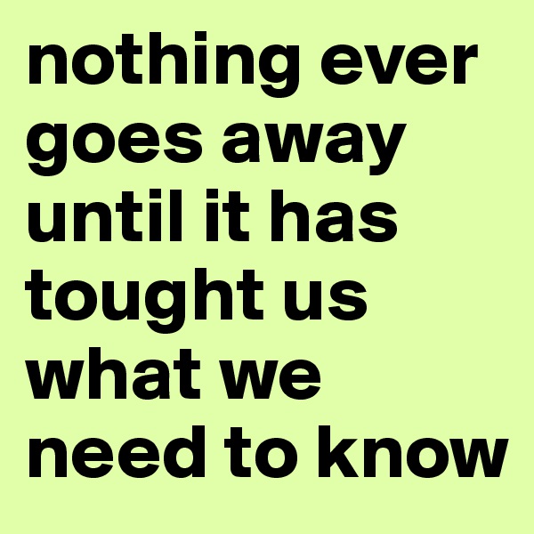 nothing ever goes away until it has tought us what we need to know