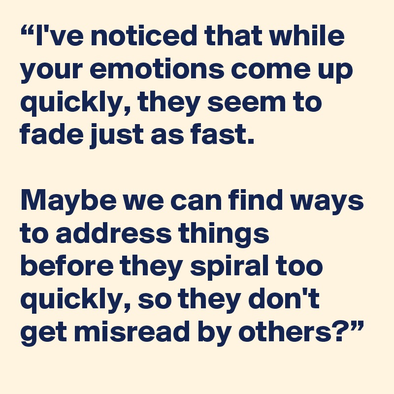 “I've noticed that while your emotions come up quickly, they seem to fade just as fast.

Maybe we can find ways to address things before they spiral too quickly, so they don't get misread by others?”