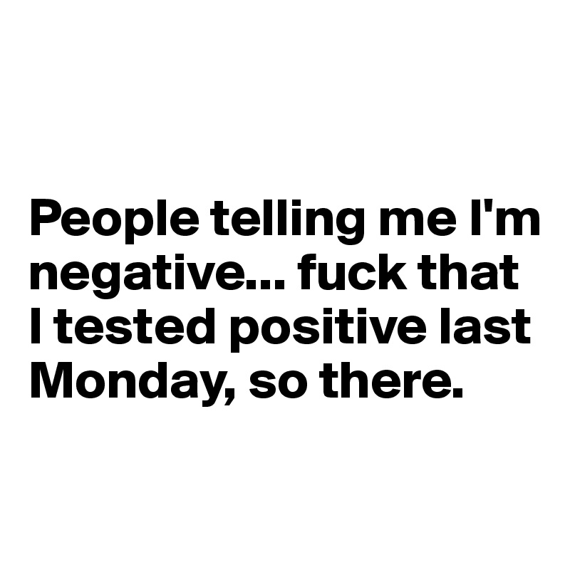 


People telling me I'm negative... fuck that I tested positive last Monday, so there.

