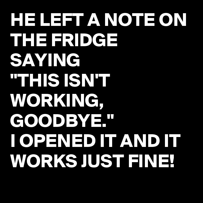 HE LEFT A NOTE ON THE FRIDGE SAYING 
"THIS ISN'T WORKING, GOODBYE."
I OPENED IT AND IT WORKS JUST FINE! 
