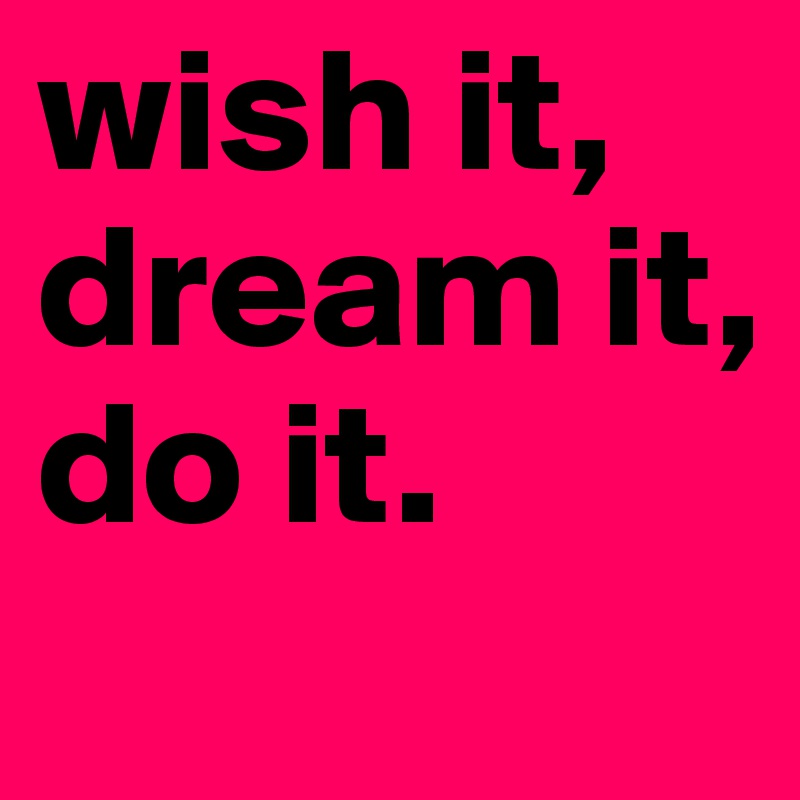 wish it,
dream it,
do it.
