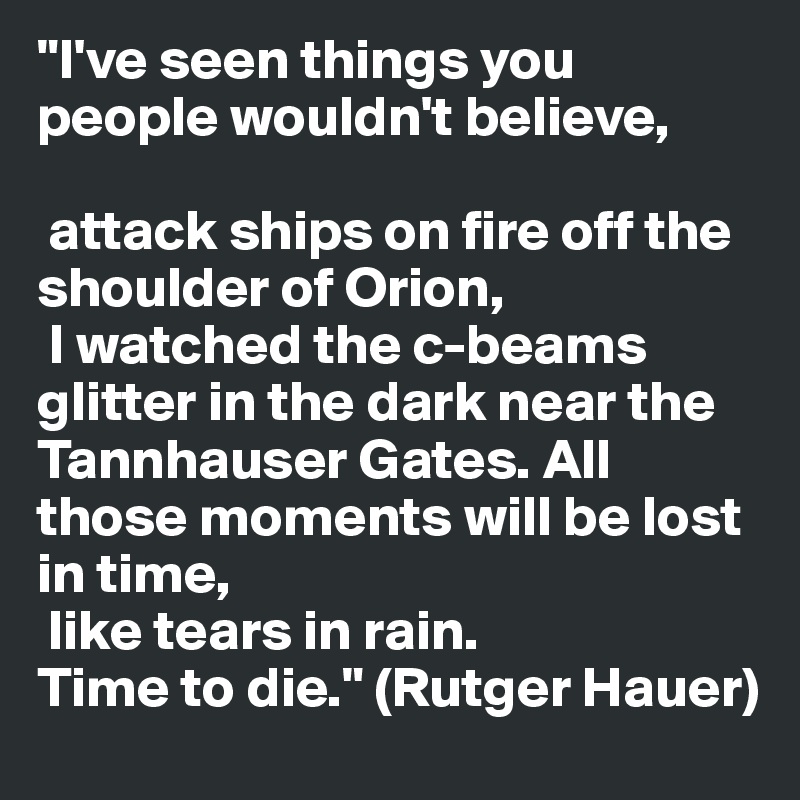 "I've seen things you people wouldn't believe,

 attack ships on fire off the shoulder of Orion,
 I watched the c-beams glitter in the dark near the Tannhauser Gates. All those moments will be lost in time,
 like tears in rain. 
Time to die." (Rutger Hauer)