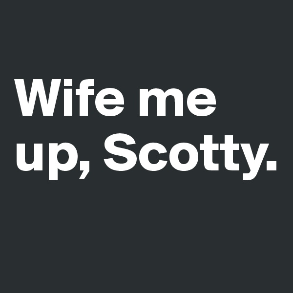 
Wife me up, Scotty.
