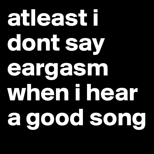 atleast i dont say eargasm when i hear a good song 